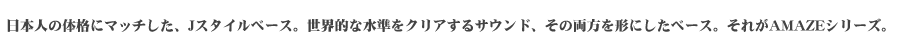 日本人の体格にマッチした、Jスタイルベース。世界的な水準をクリアするサウンド、その両方を形にしたベース。それがAMAZEシリーズ。
