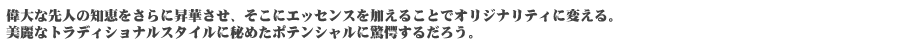 偉大な先人の知恵をさらに昇華させ、そこにエッセンスを加えることでオリジナリティに変える。美麗なトラディショナルスタイルに秘めたポテンシャルに驚愕するだろう。