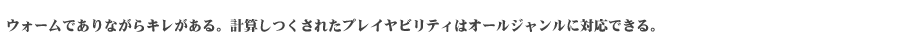 ウォームでありながらキレがある。計算しつくしたプレイヤビリティはオールジャンルに対応できる。