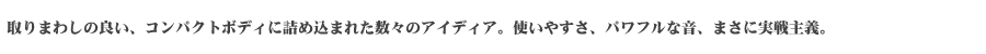 取りまわしの良い、コンパクトボディに詰め込まれた数々のアイディア。使いやすさ、パワフルな音、まさに実践主義。